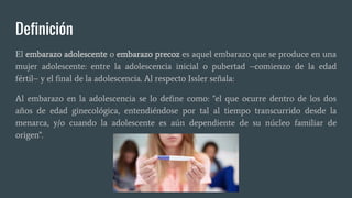 Definición
El embarazo adolescente o embarazo precoz es aquel embarazo que se produce en una
mujer adolescente: entre la adolescencia inicial o pubertad –comienzo de la edad
fértil– y el final de la adolescencia. Al respecto Issler señala:
Al embarazo en la adolescencia se lo define como: "el que ocurre dentro de los dos
años de edad ginecológica, entendiéndose por tal al tiempo transcurrido desde la
menarca, y/o cuando la adolescente es aún dependiente de su núcleo familiar de
origen".
 