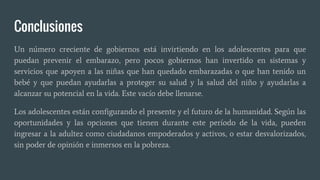 Conclusiones
Un número creciente de gobiernos está invirtiendo en los adolescentes para que
puedan prevenir el embarazo, pero pocos gobiernos han invertido en sistemas y
servicios que apoyen a las niñas que han quedado embarazadas o que han tenido un
bebé y que puedan ayudarlas a proteger su salud y la salud del niño y ayudarlas a
alcanzar su potencial en la vida. Este vacío debe llenarse.
Los adolescentes están configurando el presente y el futuro de la humanidad. Según las
oportunidades y las opciones que tienen durante este período de la vida, pueden
ingresar a la adultez como ciudadanos empoderados y activos, o estar desvalorizados,
sin poder de opinión e inmersos en la pobreza.
 
