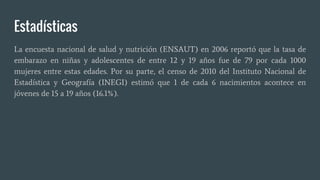 Estadísticas
La encuesta nacional de salud y nutrición (ENSAUT) en 2006 reportó que la tasa de
embarazo en niñas y adolescentes de entre 12 y 19 años fue de 79 por cada 1000
mujeres entre estas edades. Por su parte, el censo de 2010 del Instituto Nacional de
Estadística y Geografía (INEGI) estimó que 1 de cada 6 nacimientos acontece en
jóvenes de 15 a 19 años (16.1%).
 