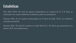 Estadísticas
Para 2013, 83.9% del total de egresos hospitalarios en mujeres de 15 a 19 años, se
relacionan con causas obstétricas (embarazo, parto y/o puerperio).
Durante 2014, de las mujeres embarazadas de 19 años de edad, 30.6% no recibieron
consultas prenatales.
Durante 2013, del total de mujeres en edad fértil (15 a 49 años) que presentaron un
aborto, 18.7% son adolescentes.
 