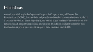 Estadísticas
A nivel mundial, según la Organización para la Cooperación y el Desarrollo
Económicos (OCDE), México lidera el problema de embarazos en adolescentes, de 12
a 19 años de edad. Al día se registran 1,252 partos, cuyas madres se encuentran en este
rango de edad, esta cifra representa que en uno de cada cinco alumbramientos está
implicada una joven, pues se estima que el total nacional es de 6,260.
 