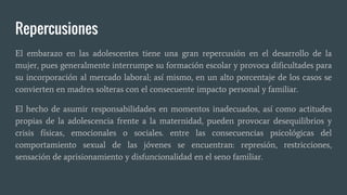 Repercusiones
El embarazo en las adolescentes tiene una gran repercusión en el desarrollo de la
mujer, pues generalmente interrumpe su formación escolar y provoca dificultades para
su incorporación al mercado laboral; así mismo, en un alto porcentaje de los casos se
convierten en madres solteras con el consecuente impacto personal y familiar.
El hecho de asumir responsabilidades en momentos inadecuados, así como actitudes
propias de la adolescencia frente a la maternidad, pueden provocar desequilibrios y
crisis físicas, emocionales o sociales. entre las consecuencias psicológicas del
comportamiento sexual de las jóvenes se encuentran: represión, restricciones,
sensación de aprisionamiento y disfuncionalidad en el seno familiar.
 