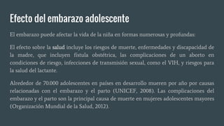Efecto del embarazo adolescente
El embarazo puede afectar la vida de la niña en formas numerosas y profundas:
El efecto sobre la salud incluye los riesgos de muerte, enfermedades y discapacidad de
la madre, que incluyen fístula obstétrica, las complicaciones de un aborto en
condiciones de riesgo, infecciones de transmisión sexual, como el VIH, y riesgos para
la salud del lactante.
Alrededor de 70.000 adolescentes en países en desarrollo mueren por año por causas
relacionadas con el embarazo y el parto (UNICEF, 2008). Las complicaciones del
embarazo y el parto son la principal causa de muerte en mujeres adolescentes mayores
(Organización Mundial de la Salud, 2012).
 