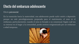 Efecto del embarazo adolescente
Efecto psicosocial:
En la transición hacia la maternidad, una adolescente puede sufrir estrés o depresión
porque no está psicológicamente preparada para el matrimonio, el sexo ni el
embarazo, particularmente, cuando el sexo es forzado o no consensual. Según cuál sea
su entorno en el hogar y la comunidad, puede sentirse estigmatizada por un embarazo
a edad temprana.
 