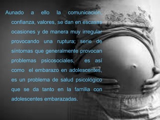 Aunado a ello la comunicación, confianza, valores, se dan en escasas ocasiones y de manera muy irregular provocando una ruptura; serie de síntomas que generalmente provocan problemas psicosociales,  es así como el embarazo en adolescentes, esun problema de salud psicológico que se da tanto en la familia con adolescentes embarazadas.