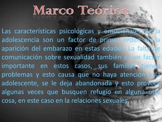 Marco TeóricoLas características psicológicas y emocionales de la adolescencia son un factor de primer orden en la aparición del embarazo en estas edades. La falta de comunicación sobre sexualidad también es un factor importante en estos casos, sus familias tienen problemas y esto causa que no haya atención a la adolescente, se le deja abandonada y esto provoca algunas veces que busquen refugio en alguna otra cosa, en este caso en la relaciones sexuales.