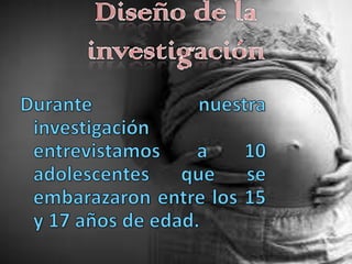 Diseño de la investigaciónDurante nuestra investigación entrevistamos a 10 adolescentes que se embarazaron entre los 15 y 17 años de edad.