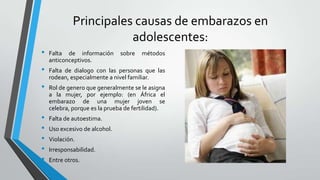 Principales causas de embarazos en
adolescentes:
• Falta de información sobre métodos
anticonceptivos.
• Falta de dialogo con las personas que las
rodean, especialmente a nivel familiar.
• Rol de genero que generalmente se le asigna
a la mujer, por ejemplo: (en África el
embarazo de una mujer joven se
celebra, porque es la prueba de fertilidad).
• Falta de autoestima.
• Uso excesivo de alcohol.
• Violación.
• Irresponsabilidad.
• Entre otros.
 