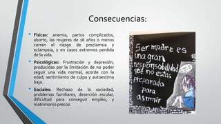 Consecuencias:
• Físicas: anemia, partos complicados,
aborto, las mujeres de 16 años o menos
corren el riesgo de preclamsia y
eclampsia, y en casos extremos perdida
de la vida.
• Psicológicas: Frustración y depresión,
producidas por la limitación de no poder
seguir una vida normal, acorde con la
edad; sentimiento de culpa y autoestima
baja.
• Sociales: Rechazo de la sociedad,
problemas familiares, deserción escolar,
dificultad para conseguir empleo, y
matrimonio precoz.
 