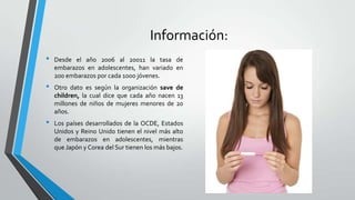 Información:
• Desde el año 2006 al 20011 la tasa de
embarazos en adolescentes, han variado en
200 embarazos por cada 1000 jóvenes.
• Otro dato es según la organización save de
children, la cual dice que cada año nacen 13
millones de niños de mujeres menores de 20
años.
• Los países desarrollados de la OCDE, Estados
Unidos y Reino Unido tienen el nivel más alto
de embarazos en adolescentes, mientras
que Japón y Corea del Sur tienen los más bajos.
 