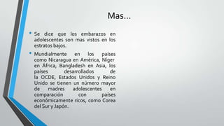 Mas…
• Se dice que los embarazos en
adolescentes son mas vistos en los
estratos bajos.
• Mundialmente en los países
como Nicaragua en América, Níger
en África, Bangladesh en Asia, los
países desarrollados de
la OCDE, Estados Unidos y Reino
Unido se tienen un número mayor
de madres adolescentes en
comparación con países
económicamente ricos, como Corea
del Sur y Japón.
 