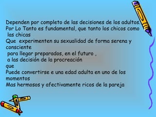 Dependen por completo de las decisiones de los adultos. Por Lo Tanto es fundamental, que tanto los chicos como las chicas Que  experimenten su sexualidad de forma serena y consciente para llegar preparados, en el futuro , a las decisión de la procreación  que  Puede convertirse e una edad adulta en uno de los momentos Mas hermosos y afectivamente ricos de la pareja 