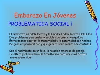 Embarazo En Jóvenes PROBLEMATICA SOCIAL ¡ El embarazo en adolescente y las madres adolescentes solas son Dos problemas personales y sociales de gran envergadura  Entre padres adultos, la maternidad y la paternidad son hechos  De gran responsabilidad y que genera sentimientos de confusos. Con el nacimiento de un hijo, la relación amorosa de pareja Se altera y el equilibrio se transforma para abrir los brazos a una nueva vida  