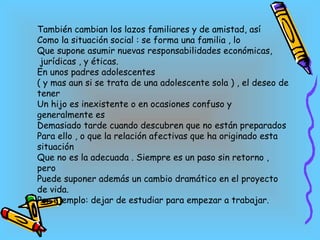 También cambian los lazos familiares y de amistad, así Como la situación social : se forma una familia , lo  Que supone asumir nuevas responsabilidades económicas, jurídicas , y éticas. En unos padres adolescentes  ( y mas aun si se trata de una adolescente sola ) , el deseo de tener Un hijo es inexistente o en ocasiones confuso y generalmente es Demasiado tarde cuando descubren que no están preparados Para ello , o que la relación afectivas que ha originado esta situación  Que no es la adecuada . Siempre es un paso sin retorno , pero Puede suponer además un cambio dramático en el proyecto de vida. Por ejemplo: dejar de estudiar para empezar a trabajar. 