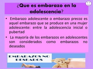 ¿Que es embarazo en la
adolescencia?
• Embarazo adolescente o embarazo precoz es
aquel embarazo que se produce en una mujer
adolescente: entre la adolescencia inicial o
pubertad
• La mayoría de los embarazos en adolescentes
son considerados como embarazos no
deseados
 