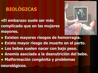 BIOLÓGICAS
El embarazo suele ser más
complicado que en las mujeres
mayores.
 Existen mayores riesgos de hemorragia.
 Existe mayor riesgo de muerte en el parto.
 Los bebes suelen nacer con bajo peso.
 Anemia asociada a la desnutrición del bebe.
 Malformación congénita y problemas
neurológicos.
 