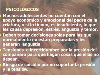 PSICOLÓGICOS
 Muchos adolescentes no cuentan con el
apoyo económico y emocional del padre de la
criatura, o si lo tienen, es insuficiente, lo que
les causa depresión, estrés, angustia y temor.
 Deben tomar decisiones solas para las que
normalmente no están preparadas y les
generan angustia
 Tensiones e incertidumbre por la presión del
compañero para que hagan cosas que ellas no
desean.
 Riesgo de suicidio por no soportar la presión
y la tensión.
 