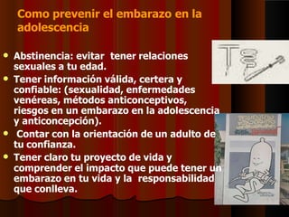 Como prevenir el embarazo en la
adolescencia
 Abstinencia: evitar tener relaciones
sexuales a tu edad.
 Tener información válida, certera y
confiable: (sexualidad, enfermedades
venéreas, métodos anticonceptivos,
riesgos en un embarazo en la adolescencia
y anticoncepción).
 Contar con la orientación de un adulto de
tu confianza.
 Tener claro tu proyecto de vida y
comprender el impacto que puede tener un
embarazo en tu vida y la responsabilidad
que conlleva.
 