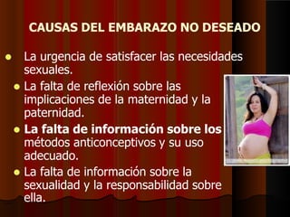 CAUSAS DEL EMBARAZO NO DESEADO
 La urgencia de satisfacer las necesidades
sexuales.
 La falta de reflexión sobre las
implicaciones de la maternidad y la
paternidad.
 La falta de información sobre los
métodos anticonceptivos y su uso
adecuado.
 La falta de información sobre la
sexualidad y la responsabilidad sobre
ella.
 