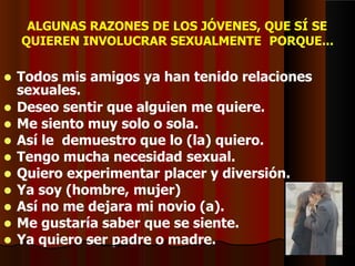 ALGUNAS RAZONES DE LOS JÓVENES, QUE SÍ SE
QUIEREN INVOLUCRAR SEXUALMENTE PORQUE...
 Todos mis amigos ya han tenido relaciones
sexuales.
 Deseo sentir que alguien me quiere.
 Me siento muy solo o sola.
 Así le demuestro que lo (la) quiero.
 Tengo mucha necesidad sexual.
 Quiero experimentar placer y diversión.
 Ya soy (hombre, mujer)
 Así no me dejara mi novio (a).
 Me gustaría saber que se siente.
 Ya quiero ser padre o madre.
 