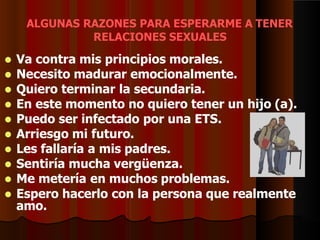 ALGUNAS RAZONES PARA ESPERARME A TENER
RELACIONES SEXUALES
 Va contra mis principios morales.
 Necesito madurar emocionalmente.
 Quiero terminar la secundaria.
 En este momento no quiero tener un hijo (a).
 Puedo ser infectado por una ETS.
 Arriesgo mi futuro.
 Les fallaría a mis padres.
 Sentiría mucha vergüenza.
 Me metería en muchos problemas.
 Espero hacerlo con la persona que realmente
amo.
 