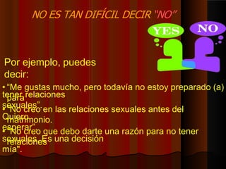 Por ejemplo, puedes
decir:
• “Me gustas mucho, pero todavía no estoy preparado (a)
para
tener relaciones
sexuales”.
• “No creo en las relaciones sexuales antes del
matrimonio.
Quiero
esperar”.
• "No creo que debo darte una razón para no tener
relaciones
sexuales. Es una decisión
mía".
NO ES TAN DIFÍCIL DECIR “NO”
 