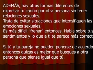 ADEMÁS, hay otras formas diferentes de
expresar tu cariño por otra persona sin tener
relaciones sexuales.
Trata de evitar situaciones que intensifiquen las
emociones sexuales.
Es más difícil "frenar" entonces. Habla sobre tus
sentimientos y lo que a ti te parece más correct
Si tú y tu pareja no pueden ponerse de acuerdo
entonces quizás es mejor que busques a otra
persona que piense igual que tú.
 