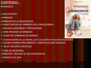 CONTENIDO :
PROPÓSITO
• ADOLESCENCIA
• EMBARAZO
• EMBARAZO EN LA ADOLESCENCIA
• CONSECUENCIAS DEL EMBARAZO EN LA ADOLESCENCIA
(SOCIALES, BIOLÓGICAS Y PSICOLÓGICAS)
COMO PREVENIR UN EMBARAZO
CAUSAS DEL EMBARAZO NO DESEADO
ALGUNAS RAZONES DE LOS JÓVENES, QUE SÍ SE QUIEREN INVOLUCRAR SEXUALMENTE.
ALGUNAS RAZONES PARA ESPERAR A TENER RELACIONES SEXUALES.
“NO ES TAN DIFÍCIL DECIR NO”
TOMA DE DECISIONES
DERECHOS SEXUALES DE LOS ADOLESCENTES
PROYECTO DE VIDA
 