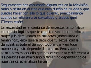 Seguramente has escuchado alguna vez en la televisión,
radio o hasta en el cine que eres dueño de tu vida y que
puedes hacer con ella lo que quieras, principalmente
cuando se refieren a tu sexualidad y ¿sabes qué?
¡Tienen razón!
La sexualidad es el conjunto de aspectos tanto físicos
como psicológicos que te caracterizan como hombre o
mujer y lo demuestras en tus actos (masculinos o
femeninos), esto quiere decir que tu sexualidad la
demuestras todo el tiempo, todo el día y en todo
momento y esto depende de tu sexo. Pero ¿qué es
sexo?, sexo es aquello que nos caracteriza y diferencia a
las personas en masculino o femenino dependiendo de
nuestras características físicas.
 