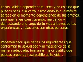 La sexualidad depende de tu sexo y no es algo que
puedas pedir a la carta, escogiendo lo que más te
agrade en el momento dependiendo de tus antojos,
sino que la vas construyendo, marcando y
demostrando a lo largo de tu vida a través de tus
experiencias y relaciones con otras personas.
Podemos decir que tienes los ingredientes que
conforman tu sexualidad y al mezclarlos de la
manera adecuada, forman el mejor platillo que
puedas preparar, ¡ese platillo es tu vida!.
 