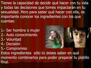 Tienes la capacidad de decidir qué hacer con tu vida
y todas las decisiones que tomes impactarán en tu
sexualidad. Pero para saber qué hacer con ella, es
importante conocer los ingredientes con los que
cuentas:
1.- Ser hombre o mujer
2.- Auto conocimiento
3.- Voluntad
4.- Decisión
5.- Compromiso
Estos ingredientes sólo tú debes saber en qué
momento combinarlos para poder preparar tu platillo
final.
 