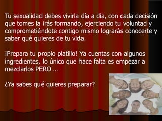 Tu sexualidad debes vivirla día a día, con cada decisión
que tomes la irás formando, ejerciendo tu voluntad y
comprometiéndote contigo mismo lograrás conocerte y
saber qué quieres de tu vida.
¡Prepara tu propio platillo! Ya cuentas con algunos
ingredientes, lo único que hace falta es empezar a
mezclarlos PERO …
¿Ya sabes qué quieres preparar?
 
