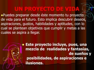 UN PROYECTO DE VIDA
Puedes preparar desde éste momento tu proyecto
de vida para el futuro. Esto implica descubrir deseos,
aspiraciones, gustos, habilidades y aptitudes, con lo
cual se plantean objetivos que cumplir y metas a las
cuales se aspira a llegar.
 Este proyecto incluye, pues, una
mezcla de realidades y fantasías,
de sueños y
posibilidades, de aspiraciones e
ilusiones.
 