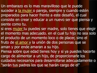 Un embarazo es lo mas maravilloso que le puede
suceder a la mujer o pareja, siempre y cuando estén
preparados para hacer frente a este desafió, el cual
consiste en crear y educar a un nuevo ser que piensa y
siente como tu.
si eres mujer tu puedes ser madre, solo tienes que elegir
el momento mas adecuado. en el cual tu hijo no sea solo
el producto de un momento loco o de placer, sino el
fruto de el amor y la unión de dos personas que se
aman y por ende amaran a su hijo.
Piensa sobre que edad tienes hoy y si ya puedes hacerte
cargo de alimentar a un hijo, de proporcionarle los
cuidados necesarios para desarrollarse adecuadamente o
"serán tus padres los que se harán cargo de el"
 