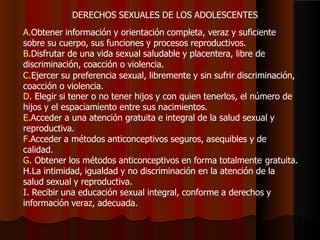 DERECHOS SEXUALES DE LOS ADOLESCENTES
A.Obtener información y orientación completa, veraz y suficiente
sobre su cuerpo, sus funciones y procesos reproductivos.
B.Disfrutar de una vida sexual saludable y placentera, libre de
discriminación, coacción o violencia.
C.Ejercer su preferencia sexual, libremente y sin sufrir discriminación,
coacción o violencia.
D. Elegir si tener o no tener hijos y con quien tenerlos, el número de
hijos y el espaciamiento entre sus nacimientos.
E.Acceder a una atención gratuita e integral de la salud sexual y
reproductiva.
F.Acceder a métodos anticonceptivos seguros, asequibles y de
calidad.
G. Obtener los métodos anticonceptivos en forma totalmente gratuita.
H.La intimidad, igualdad y no discriminación en la atención de la
salud sexual y reproductiva.
I. Recibir una educación sexual integral, conforme a derechos y
información veraz, adecuada.
 