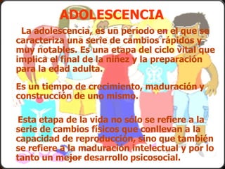 ADOLESCENCIA
La adolescencia, es un periodo en el que se
caracteriza una serie de cambios rápidos y
muy notables. Es una etapa del ciclo vital que
implica el final de la niñez y la preparación
para la edad adulta.
Es un tiempo de crecimiento, maduración y
construcción de uno mismo.
Esta etapa de la vida no sólo se refiere a la
serie de cambios físicos que conllevan a la
capacidad de reproducción, sino que también
se refiere a la maduración intelectual y por lo
tanto un mejor desarrollo psicosocial.
 