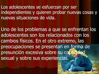 Los adolescentes se esfuerzan por ser
independientes y quieren probar nuevas cosas y
nuevas situaciones de vida.
Uno de los problemas a que se enfrentan los
adolescentes son los relacionados con los
cambios físicos. En el otro extremo, las
preocupaciones se presentan en forma de
presunción excesiva sobre su capacidad
sexual y sobre sus experiencias.
 