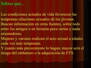 Sabías que...
Las condiciones actuales de vida favorecen las
tempranas relaciones sexuales de los jóvenes.
Buscan información en otras fuentes, sobre todo
entre los amigos o en lecturas poco serias y nada
orientadoras.
Mujeres y varones realizan el acto sexual a edades
cada vez más tempranas.
Y cuanto más precozmente lo hagan, mayor será el
riesgo del embarazo o la adquisición de ETS.
 