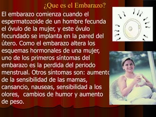 ¿Que es el Embarazo?
o
El embarazo comienza cuando el
espermatozoide de un hombre fecunda
el óvulo de la mujer, y este óvulo
fecundado se implanta en la pared del
útero. Como el embarazo altera los
esquemas hormonales de una mujer,
uno de los primeros síntomas del
embarazo es la perdida del periodo
menstrual. Otros síntomas son: aument
de la sensibilidad de las mamas,
cansancio, nauseas, sensibilidad a los
olores, cambios de humor y aumento
de peso.
 
