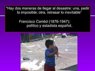 "Hay dos maneras de llegar al desastre: una, pedir lo imposible; otra, retrasar lo inevitable“          Francisco Cambó  (1876-1947);    político y estadista español. 