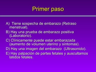 Primer paso A)  Tiene sospecha de embarazo (Retraso menstrual). B) Hay una prueba de embarazo positiva (Laboratorio). C) Clínicamente puede estar embarazada (aumento de volumen uterino y síntomas). D) Hay una imagen del embarazo  (Ultrasonido). E) Hay palpación de partes fetales y auscultamos latidos fetales. 