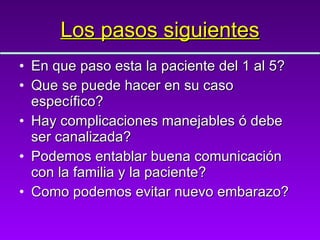 Los pasos siguientes En que paso esta la paciente del 1 al 5? Que se puede hacer en su caso específico? Hay complicaciones manejables ó debe ser canalizada? Podemos entablar buena comunicación con la familia y la paciente? Como podemos evitar nuevo embarazo? 