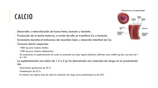 CALCIO
 Desarrollo y mineralización de hueso fetal, neonato y lactante.
 Producción de la leche materna, a través de ella se transfiere Ca a lactante.
 Incremento durante el embarazo de recambio óseo y absorción intestinal de Ca.
 Consumo diario requerido:
 1000 mg para mujeres adultas.
 1300 mg para mujeres adolescentes.
 Se recomienda la suplementación de calcio en pacientes con baja ingesta dietética, definida como ≤600 mg/día, con dosis de 1
gr/ día.
 La suplementación con calcio de 1.5 a 2 gr ha demostrado una reducción de riesgo en la presentación
de:
 Hipertensión gestacional de 35 %
 Preeclampsia de 55 %
 En mujeres con ingesta baja de calcio la reducción de riesgo para preeclampsia es de 64%
 