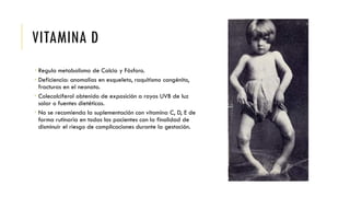 VITAMINA D
 Regula metabolismo de Calcio y Fósforo.
 Deficiencia: anomalías en esqueleto, raquitismo congénito,
fracturas en el neonato.
 Colecalciferol obtenido de exposición a rayos UVB de luz
solar o fuentes dietéticas.
 No se recomienda la suplementación con vitamina C, D, E de
forma rutinaria en todas las pacientes con la finalidad de
disminuir el riesgo de complicaciones durante la gestación.
 