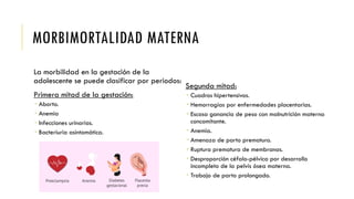 MORBIMORTALIDAD MATERNA
La morbilidad en la gestación de la
adolescente se puede clasificar por periodos:
Primera mitad de la gestación:
 Aborto.
 Anemia
 Infecciones urinarias.
 Bacteriuria asintomática.
Segunda mitad:
 Cuadros hipertensivos.
 Hemorragias por enfermedades placentarias.
 Escasa ganancia de peso con malnutrición materna
concomitante.
 Anemia.
 Amenaza de parto prematuro.
 Ruptura prematura de membranas.
 Desproporción céfalo-pélvica por desarrollo
incompleto de la pelvis ósea materna.
 Trabajo de parto prolongado.
 