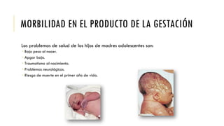 MORBILIDAD EN EL PRODUCTO DE LA GESTACIÓN
Los problemas de salud de los hijos de madres adolescentes son:
 Bajo peso al nacer.
 Apgar bajo.
 Traumatismo al nacimiento.
 Problemas neurológicos.
 Riesgo de muerte en el primer año de vida.
 