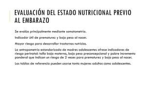 EVALUACIÓN DEL ESTADO NUTRICIONAL PREVIO
AL EMBARAZO
Se evalúa principalmente mediante somatometría.
Indicador útil de prematurez y bajo peso al nacer.
Mayor riesgo para desarrollar trastornos nutricios.
La antropometría estandarizada de madres adolescentes ofrece indicadores de
riesgo perinatal: talla baja materna, bajo peso preconcepcional y pobre incremento
ponderal que indican un riesgo de 2 veces para prematurez y bajo peso al nacer.
Las tablas de referencia pueden usarse tanto mujeres adultas como adolescentes.
 