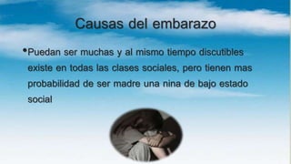 Causas del embarazo
•Puedan ser muchas y al mismo tiempo discutibles
existe en todas las clases sociales, pero tienen mas
probabilidad de ser madre una nina de bajo estado
social
 