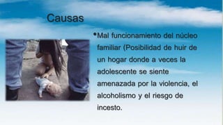 Causas
•Mal funcionamiento del núcleo
familiar (Posibilidad de huir de
un hogar donde a veces la
adolescente se siente
amenazada por la violencia, el
alcoholismo y el riesgo de
incesto.
 