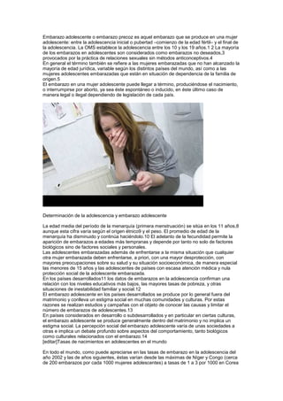 Embarazo adolescente o embarazo precoz es aquel embarazo que se produce en una mujer
adolescente: entre la adolescencia inicial o pubertad –comienzo de la edad fértil– y el final de
la adolescencia. La OMS establece la adolescencia entre los 10 y los 19 años.1 2 La mayoría
de los embarazos en adolescentes son considerados como embarazos no deseados,3
provocados por la práctica de relaciones sexuales sin métodos anticonceptivos.4
En general el término también se refiere a las mujeres embarazadas que no han alcanzado la
mayoría de edad jurídica, variable según los distintos países del mundo, así como a las
mujeres adolescentes embarazadas que están en situación de dependencia de la familia de
origen.5
El embarazo en una mujer adolescente puede llegar a término, produciéndose el nacimiento,
o interrumpirse por aborto, ya sea éste espontáneo o inducido, en éste último caso de
manera legal o ilegal dependiendo de legislación de cada país.




Determinación de la adolescencia y embarazo adolescente

La edad media del período de la menarquía (primera menstruación) se sitúa en los 11 años,8
aunque esta cifra varía según el origen étnico9 y el peso. El promedio de edad de la
menarquía ha disminuido y continúa haciéndolo.10 El adelanto de la fecundidad permite la
aparición de embarazos a edades más tempranas y depende por tanto no solo de factores
biológicos sino de factores sociales y personales.
Las adolescentes embarazadas además de enfrentarse a la misma situación que cualquier
otra mujer embarazada deben enfrentarse, a priori, con una mayor desprotección, con
mayores preocupaciones sobre su salud y su situación socioeconómica, de manera especial
las menores de 15 años y las adolescentes de países con escasa atención médica y nula
protección social de la adolescente embarazada.
En los países desarrollados11 los datos de embarazos en la adolescencia confirman una
relación con los niveles educativos más bajos, las mayores tasas de pobreza, y otras
situaciones de inestabilidad familiar y social.12
El embarazo adolescente en los países desarrollados se produce por lo general fuera del
matrimonio y conlleva un estigma social en muchas comunidades y culturas. Por estas
razones se realizan estudios y campañas con el objeto de conocer las causas y limitar el
número de embarazos de adolescentes.13
En países considerados en desarrollo o subdesarrollados y en particular en ciertas culturas,
el embarazo adolescente se produce generalmente dentro del matrimonio y no implica un
estigma social. La percepción social del embarazo adolescente varía de unas sociedades a
otras e implica un debate profundo sobre aspectos del comportamiento, tanto biológicos
como culturales relacionados con el embarazo.14
[editar]Tasas de nacimientos en adolescentes en el mundo

En todo el mundo, como puede apreciarse en las tasas de embarazo en la adolescencia del
año 2002 y las de años siguientes, éstas varían desde las máximas de Níger y Congo (cerca
de 200 embarazos por cada 1000 mujeres adolescentes) a tasas de 1 a 3 por 1000 en Corea
 